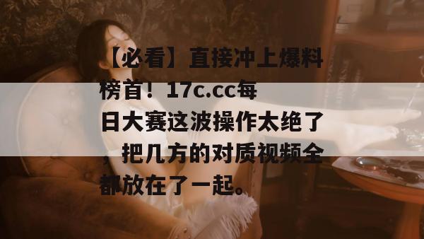 【必看】直接冲上爆料榜首！17c.cc每日大赛这波操作太绝了，把几方的对质视频全都放在了一起。