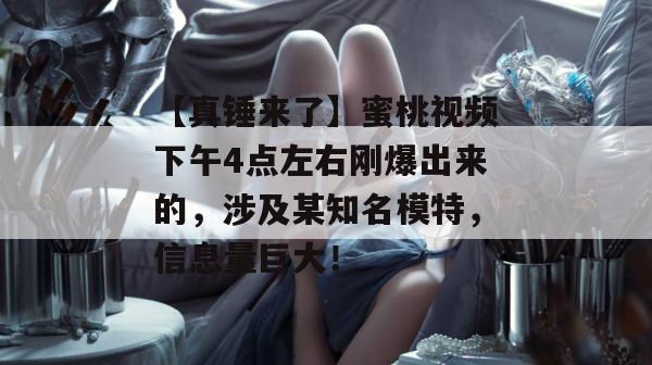 【真锤来了】蜜桃视频下午4点左右刚爆出来的，涉及某知名模特，信息量巨大！