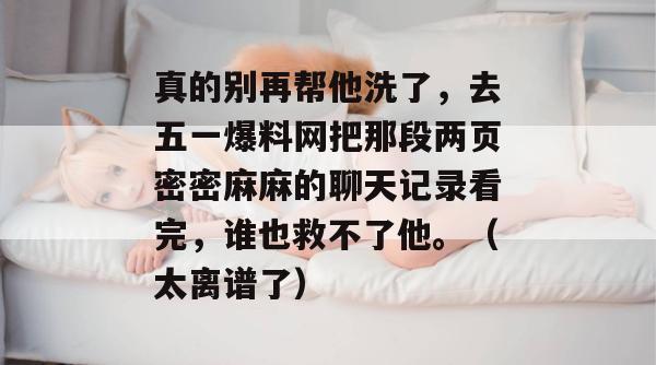 真的别再帮他洗了，去五一爆料网把那段两页密密麻麻的聊天记录看完，谁也救不了他。（太离谱了）