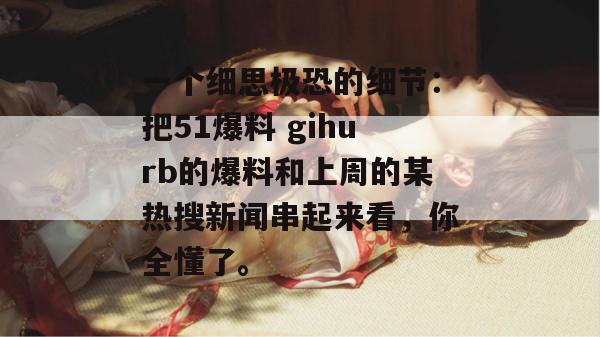 一个细思极恐的细节：把51爆料 gihurb的爆料和上周的某热搜新闻串起来看，你全懂了。