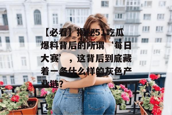 【必看】揭秘51吃瓜爆料背后的所谓‘每日大赛’，这背后到底藏着一条什么样的灰色产业链？