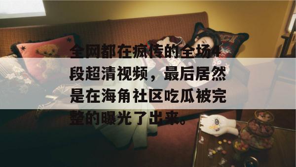 全网都在疯传的全场4段超清视频，最后居然是在海角社区吃瓜被完整的曝光了出来。