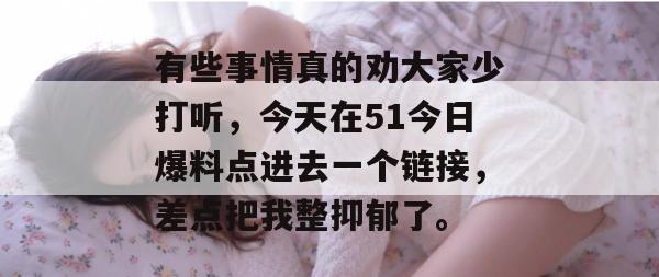 有些事情真的劝大家少打听，今天在51今日爆料点进去一个链接，差点把我整抑郁了。