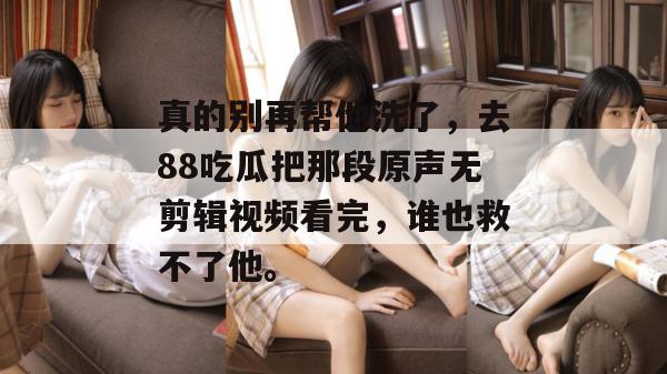 真的别再帮他洗了，去88吃瓜把那段原声无剪辑视频看完，谁也救不了他。