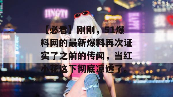 【必看】刚刚,51爆料网的最新爆料再次证实了之前的传闻,当红小花这下彻底凉透了。 【必看】刚刚,51爆料网的最新爆料再次证实了之前的传闻,当红小花这下彻底凉透了。