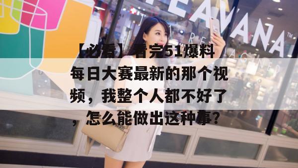 【必看】看完51爆料每日大赛最新的那个视频，我整个人都不好了，怎么能做出这种事？