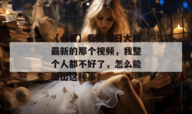 【必看】看完每日大赛最新的那个视频，我整个人都不好了，怎么能做出这种事？