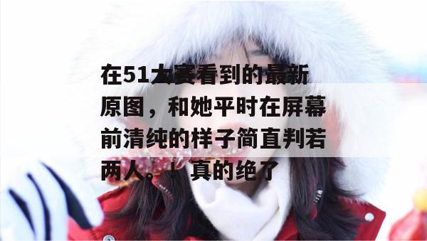 在51大赛看到的最新原图，和她平时在屏幕前清纯的样子简直判若两人。！真的绝了
