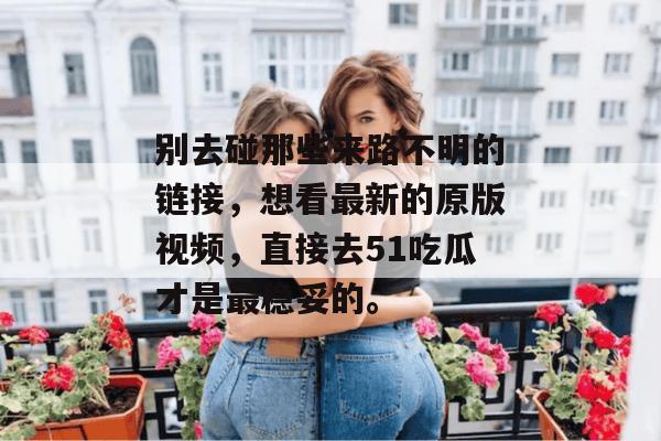 别去碰那些来路不明的链接，想看最新的原版视频，直接去51吃瓜才是最稳妥的。