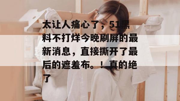 太让人痛心了,51黑料不打烊今晚刷屏的最新消息,直接撕开了最后的遮羞布。!真的绝了 太让人痛心了,51黑料不打烊今晚刷屏的最新消息,直接撕开了最后的遮羞布。!真的绝了