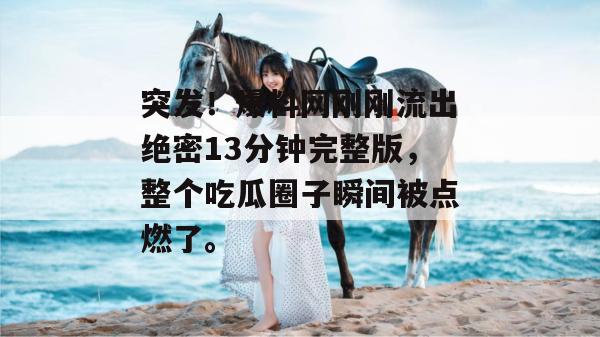 突发!爆料网刚刚流出绝密13分钟完整版,整个吃瓜圈子瞬间被点燃了。 突发!爆料网刚刚流出绝密13分钟完整版,整个吃瓜圈子瞬间被点燃了。