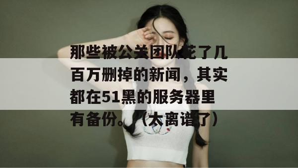 那些被公关团队花了几百万删掉的新闻，其实都在51黑的服务器里有备份。（太离谱了）