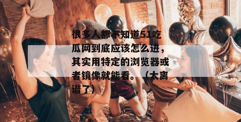 很多人都不知道51吃瓜网到底应该怎么进，其实用特定的浏览器或者镜像就能看。（太离谱了）