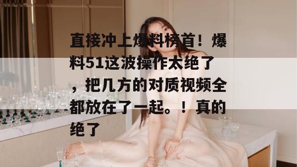 直接冲上爆料榜首！爆料51这波操作太绝了，把几方的对质视频全都放在了一起。！真的绝了