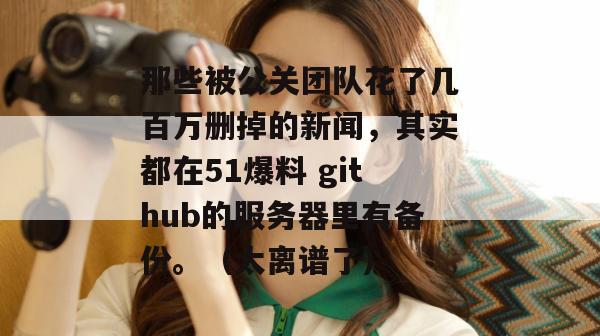 那些被公关团队花了几百万删掉的新闻，其实都在51爆料 github的服务器里有备份。（太离谱了）